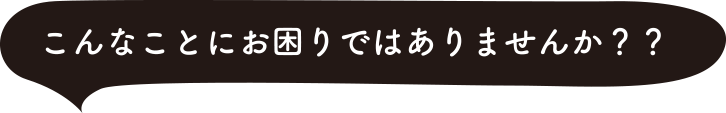こんなことにお困りではありませんか？？
